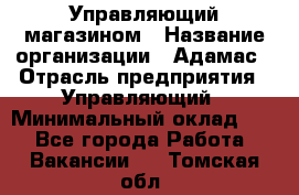 Управляющий магазином › Название организации ­ Адамас › Отрасль предприятия ­ Управляющий › Минимальный оклад ­ 1 - Все города Работа » Вакансии   . Томская обл.